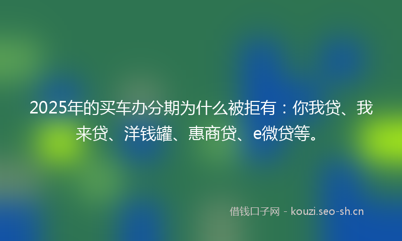 2025年的买车办分期为什么被拒有：你我贷、我来贷、洋钱罐、惠商贷、e微贷等。