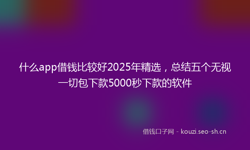 什么app借钱比较好2025年精选，总结五个无视一切包下款5000秒下款的软件