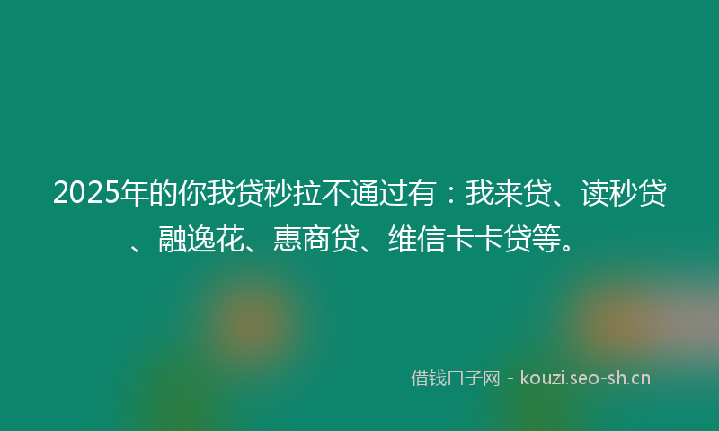 2025年的你我贷秒拉不通过有：我来贷、读秒贷、融逸花、惠商贷、维信卡卡贷等。