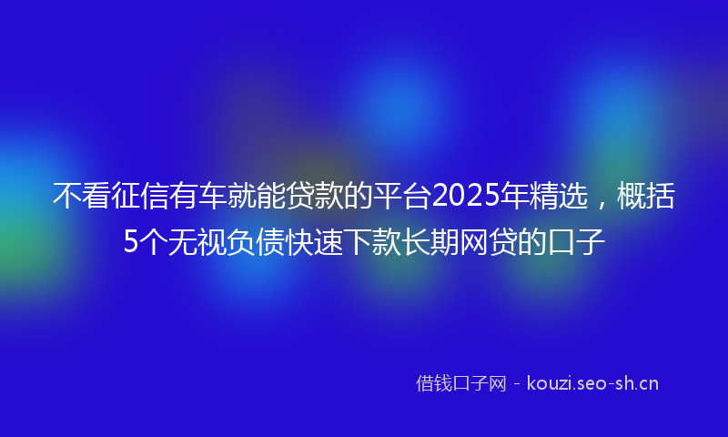 不看征信有车就能贷款的平台2025年精选，概括5个无视负债快速下款长期网贷的口子