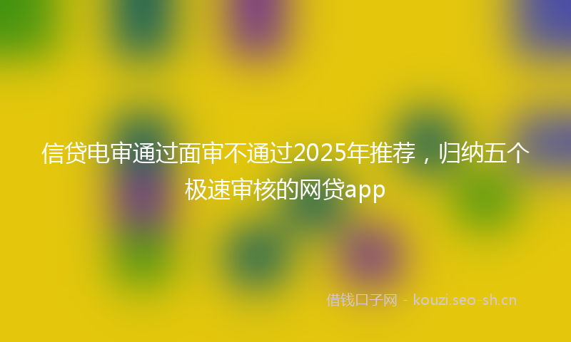 信贷电审通过面审不通过2025年推荐，归纳五个极速审核的网贷app