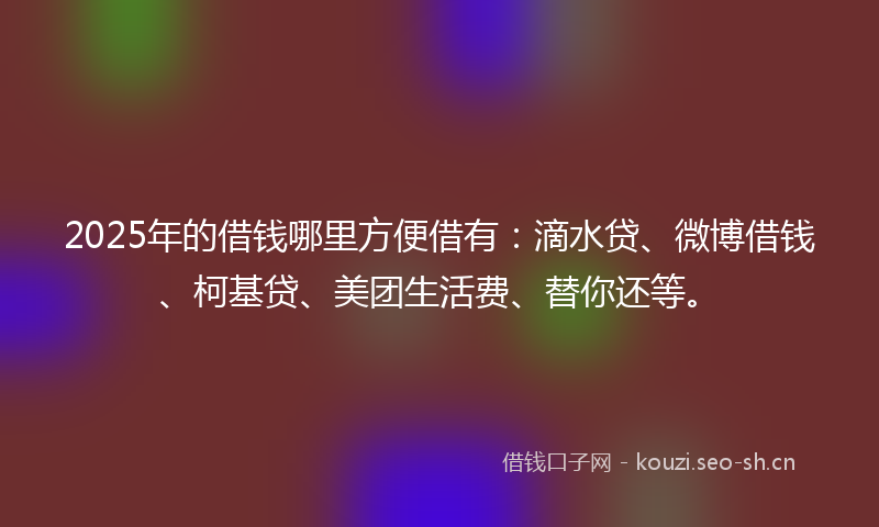 2025年的借钱哪里方便借有：滴水贷、微博借钱、柯基贷、美团生活费、替你还等。