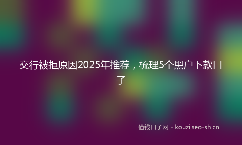 交行被拒原因2025年推荐,梳理5个黑户下款口子