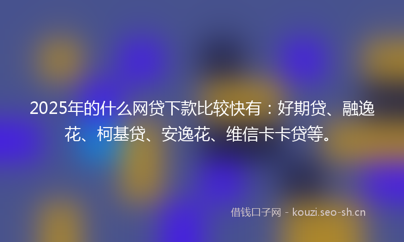 2025年的什么网贷下款比较快有：好期贷、融逸花、柯基贷、安逸花、维信卡卡贷等。