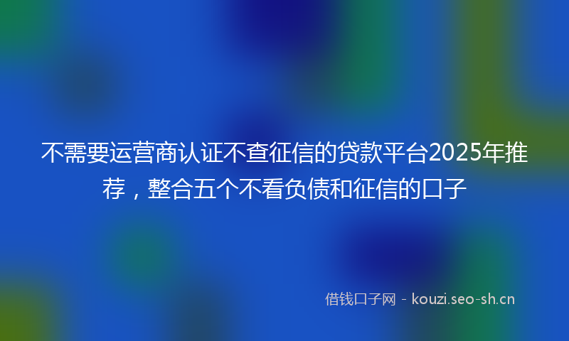 不需要运营商认证不查征信的贷款平台2025年推荐，整合五个不看负债和征信的口子