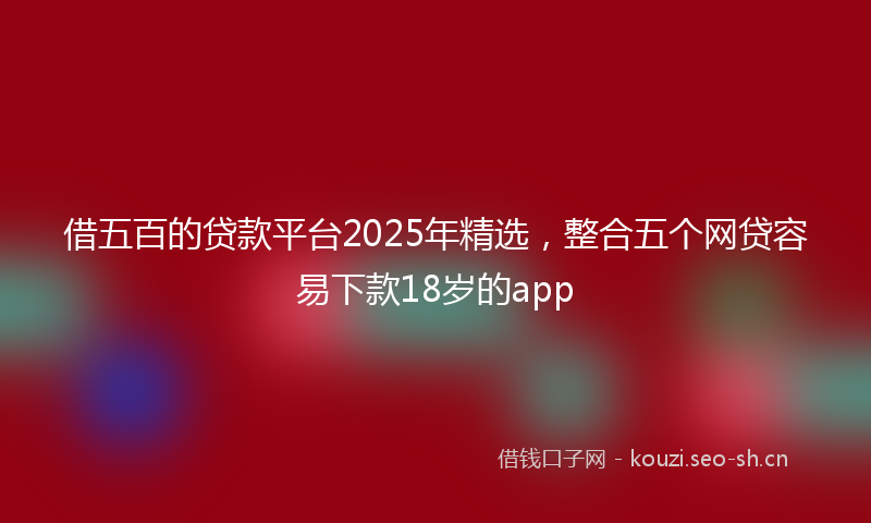 借五百的贷款平台2025年精选，整合五个网贷容易下款18岁的app