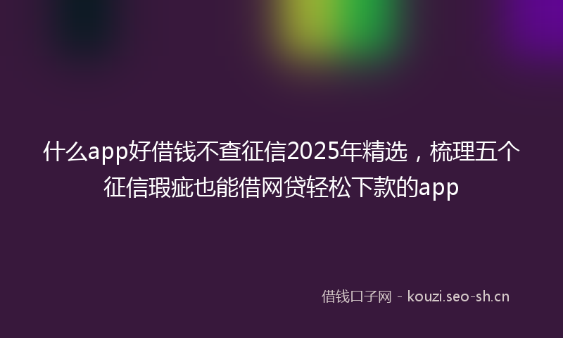 什么app好借钱不查征信2025年精选，梳理五个征信瑕疵也能借网贷轻松下款的app