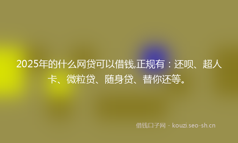 2025年的什么网贷可以借钱,正规有：还呗、超人卡、微粒贷、随身贷、替你还等。