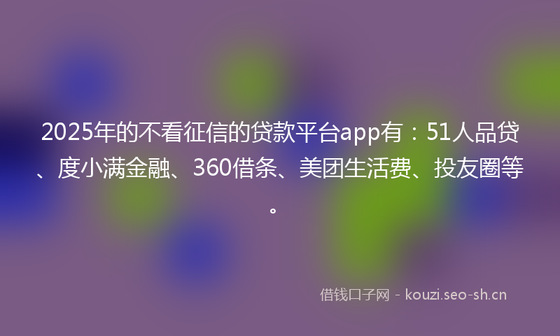 2025年的不看征信的贷款平台app有：51人品贷、度小满金融、360借条、美团生活费、投友圈等。