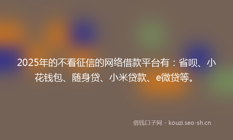 2025年的不看征信的网络借款平台有：省呗、小花钱包、随身贷、小米贷款、e微贷等。