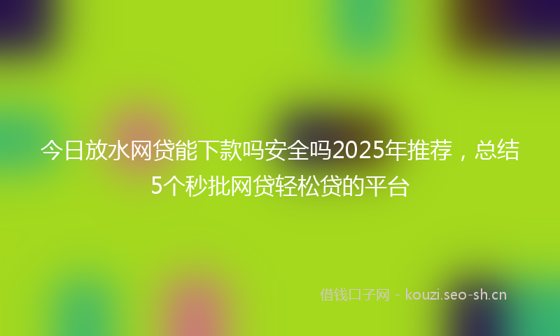 今日放水网贷能下款吗安全吗2025年推荐，总结5个秒批网贷轻松贷的平台