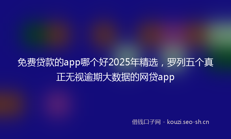 免费贷款的app哪个好2025年精选,罗列五个真正无视逾期大数据的网贷app