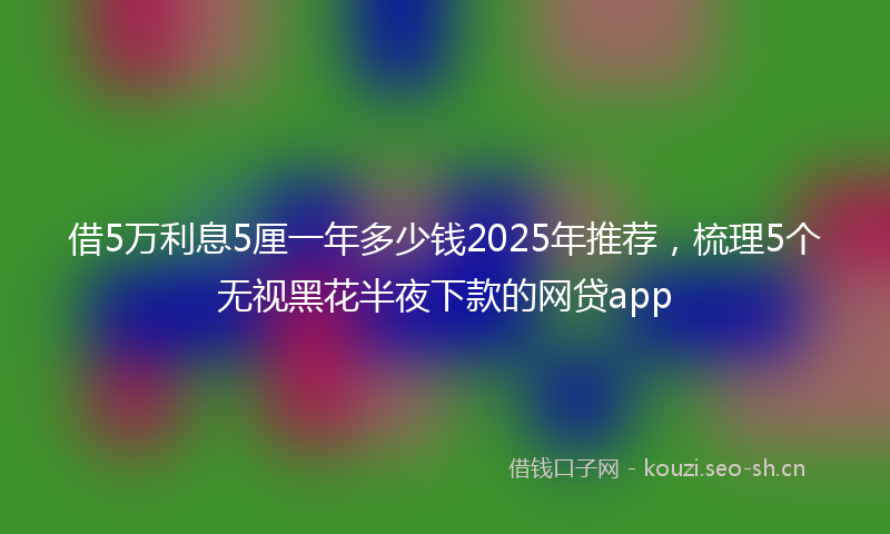 借5万利息5厘一年多少钱2025年推荐，梳理5个无视黑花半夜下款的网贷app