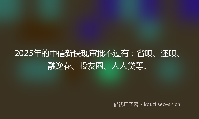 2025年的中信新快现审批不过有：省呗、还呗、融逸花、投友圈、人人贷等。
