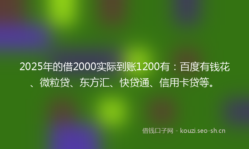 2025年的借2000实际到账1200有：百度有钱花、微粒贷、东方汇、快贷通、信用卡贷等。