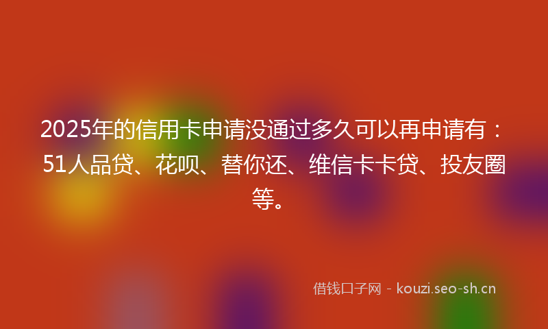 2025年的信用卡申请没通过多久可以再申请有：51人品贷、花呗、替你还、维信卡卡贷、投友圈等。