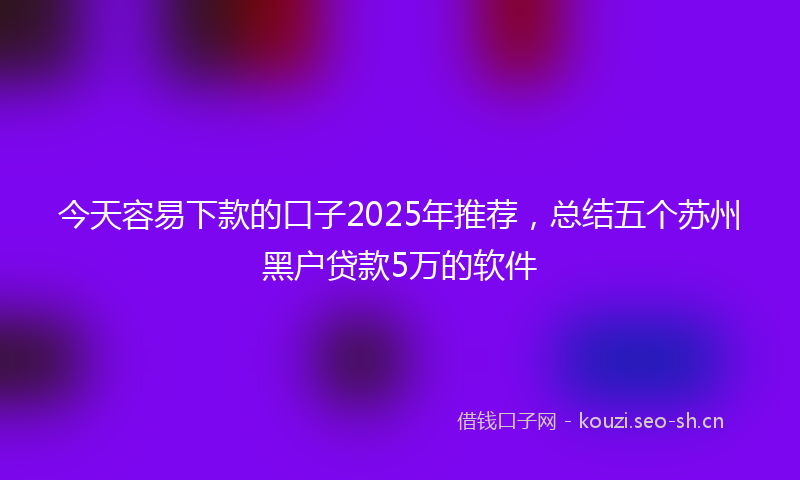 今天容易下款的口子2025年推荐,总结五个苏州黑户贷款5万的软件