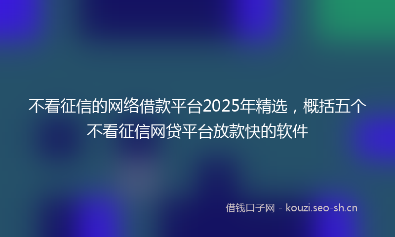 不看征信的网络借款平台2025年精选，概括五个不看征信网贷平台放款快的软件