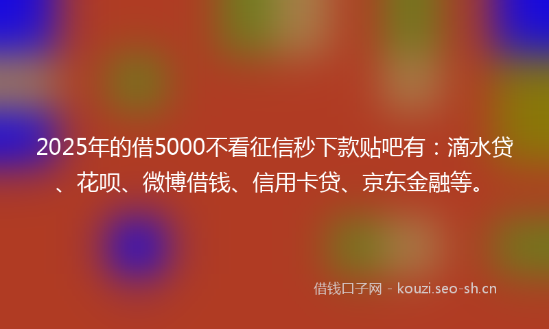 2025年的借5000不看征信秒下款贴吧有：滴水贷、花呗、微博借钱、信用卡贷、京东金融等。