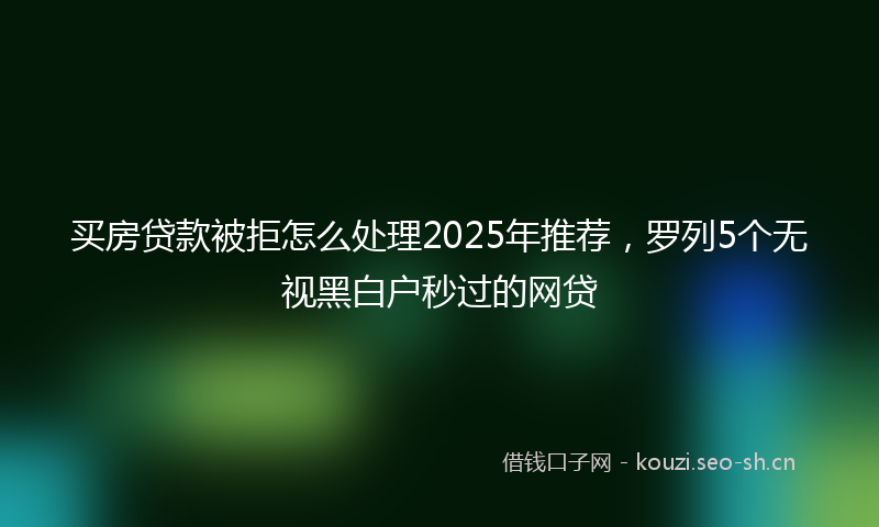 买房贷款被拒怎么处理2025年推荐，罗列5个无视黑白户秒过的网贷