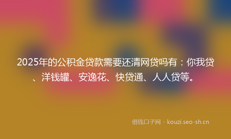 2025年的公积金贷款需要还清网贷吗有：你我贷、洋钱罐、安逸花、快贷通、人人贷等。