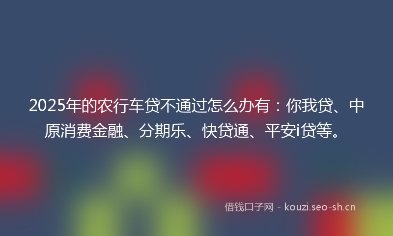 2025年的农行车贷不通过怎么办有：你我贷、中原消费金融、分期乐、快贷通、平安i贷等。