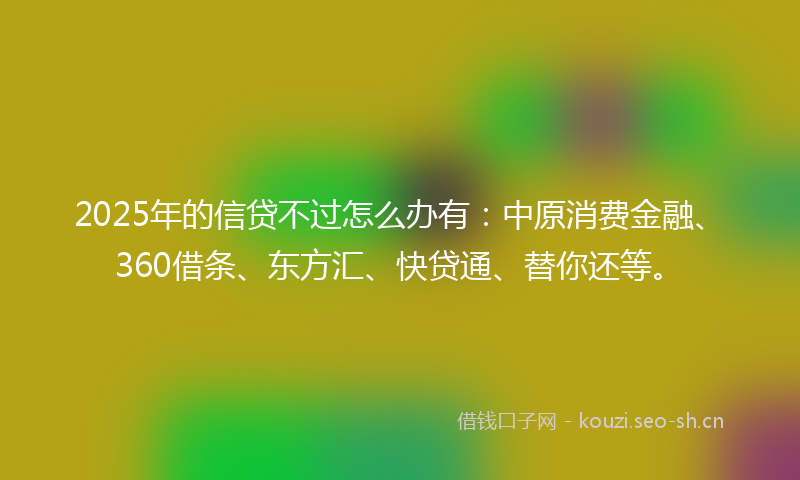 2025年的信贷不过怎么办有：中原消费金融、360借条、东方汇、快贷通、替你还等。