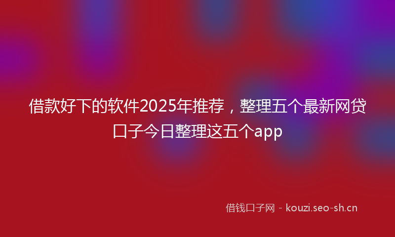 借款好下的软件2025年推荐，整理五个最新网贷口子今日整理这五个app
