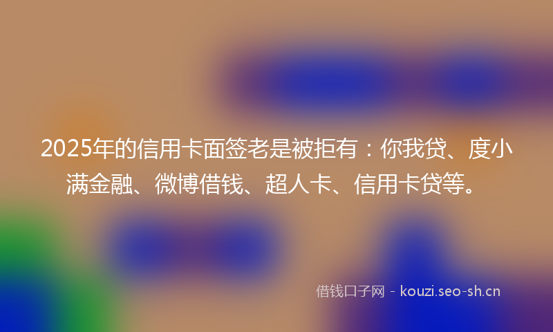 2025年的信用卡面签老是被拒有：你我贷、度小满金融、微博借钱、超人卡、信用卡贷等。