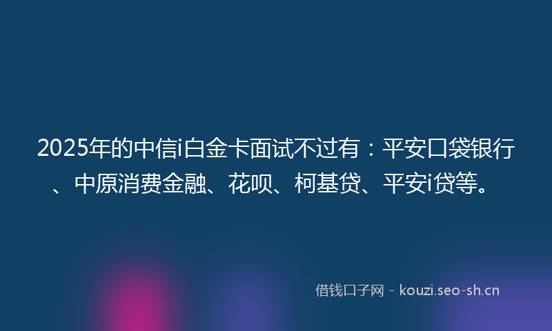 2025年的中信i白金卡面试不过有：平安口袋银行、中原消费金融、花呗、柯基贷、平安i贷等。