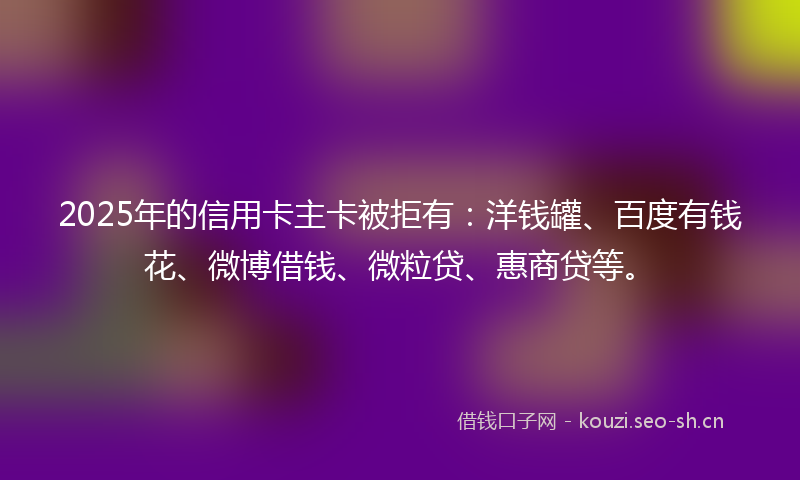 2025年的信用卡主卡被拒有：洋钱罐、百度有钱花、微博借钱、微粒贷、惠商贷等。