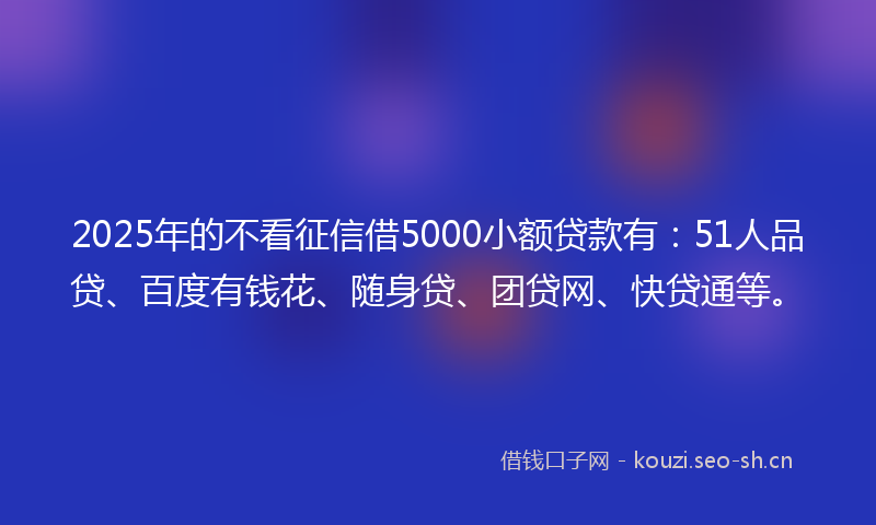 2025年的不看征信借5000小额贷款有：51人品贷、百度有钱花、随身贷、团贷网、快贷通等。