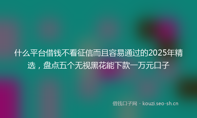 什么平台借钱不看征信而且容易通过的2025年精选，盘点五个无视黑花能下款一万元口子