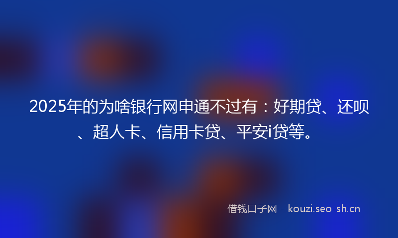 2025年的为啥银行网申通不过有：好期贷、还呗、超人卡、信用卡贷、平安i贷等。