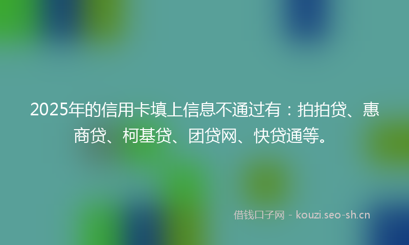 2025年的信用卡填上信息不通过有：拍拍贷、惠商贷、柯基贷、团贷网、快贷通等。