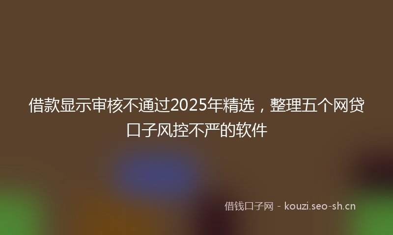 借款显示审核不通过2025年精选，整理五个网贷口子风控不严的软件