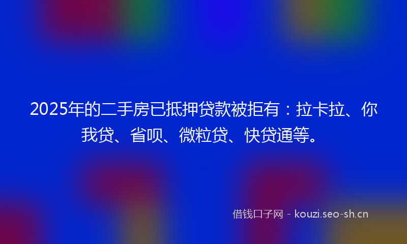 2025年的二手房已抵押贷款被拒有：拉卡拉、你我贷、省呗、微粒贷、快贷通等。