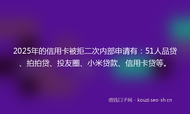 2025年的信用卡被拒二次内部申请有:51人品贷、拍拍贷、投友圈、小米贷款、信用卡贷等。
