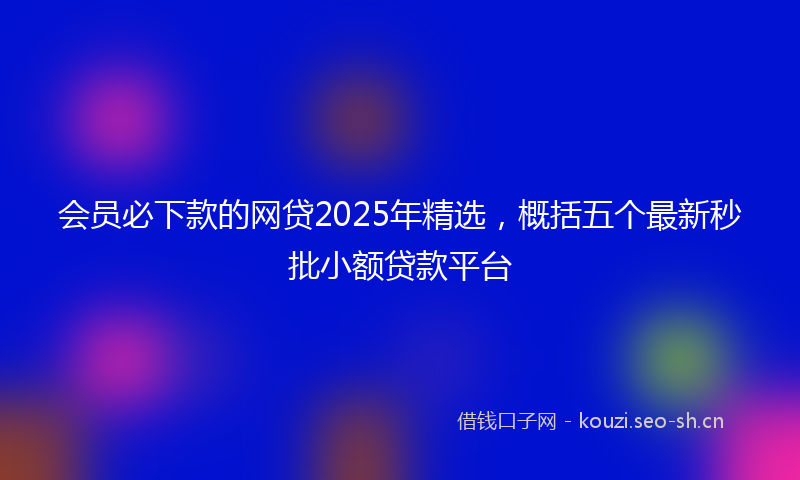 会员必下款的网贷2025年精选，概括五个最新秒批小额贷款平台