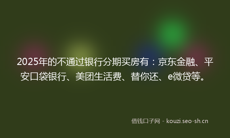 2025年的不通过银行分期买房有：京东金融、平安口袋银行、美团生活费、替你还、e微贷等。