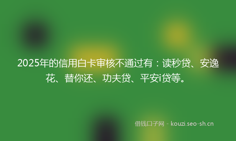 2025年的信用白卡审核不通过有：读秒贷、安逸花、替你还、功夫贷、平安i贷等。