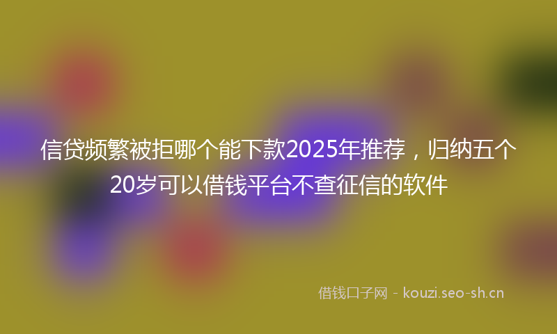 信贷频繁被拒哪个能下款2025年推荐，归纳五个20岁可以借钱平台不查征信的软件