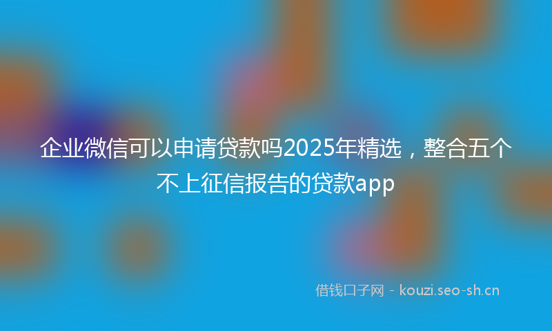 企业微信可以申请贷款吗2025年精选，整合五个不上征信报告的贷款app