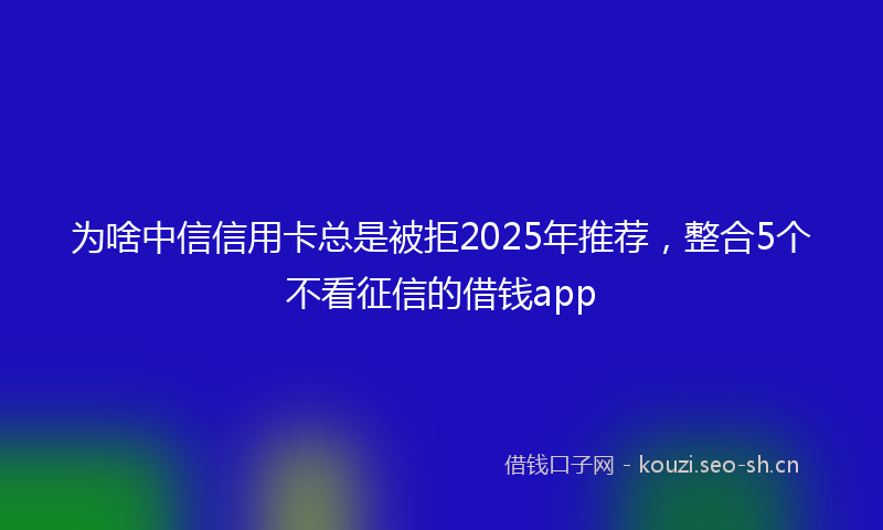为啥中信信用卡总是被拒2025年推荐，整合5个不看征信的借钱app