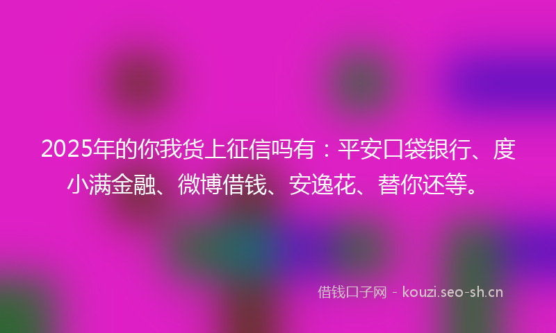 2025年的你我货上征信吗有:平安口袋银行、度小满金融、微博借钱、安逸花、替你还等。