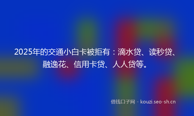 2025年的交通小白卡被拒有:滴水贷、读秒贷、融逸花、信用卡贷、人人贷等。