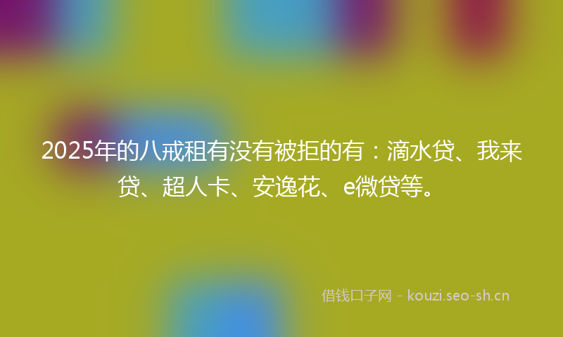 2025年的八戒租有没有被拒的有：滴水贷、我来贷、超人卡、安逸花、e微贷等。