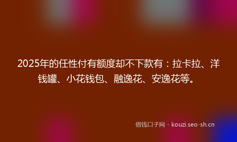 2025年的任性付有额度却不下款有：拉卡拉、洋钱罐、小花钱包、融逸花、安逸花等。