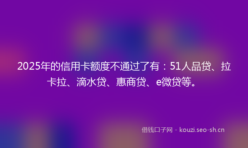 2025年的信用卡额度不通过了有:51人品贷、拉卡拉、滴水贷、惠商贷、e微贷等。