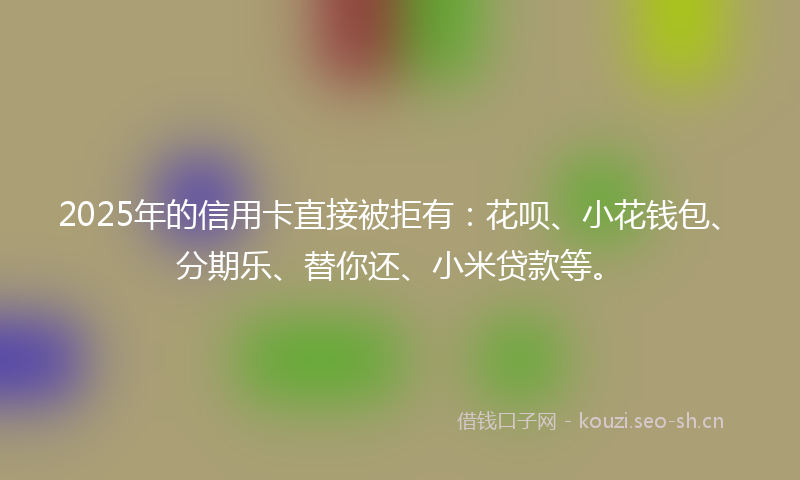 2025年的信用卡直接被拒有：花呗、小花钱包、分期乐、替你还、小米贷款等。